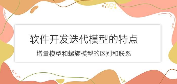 软件开发迭代模型的特点 增量模型和螺旋模型的区别和联系？